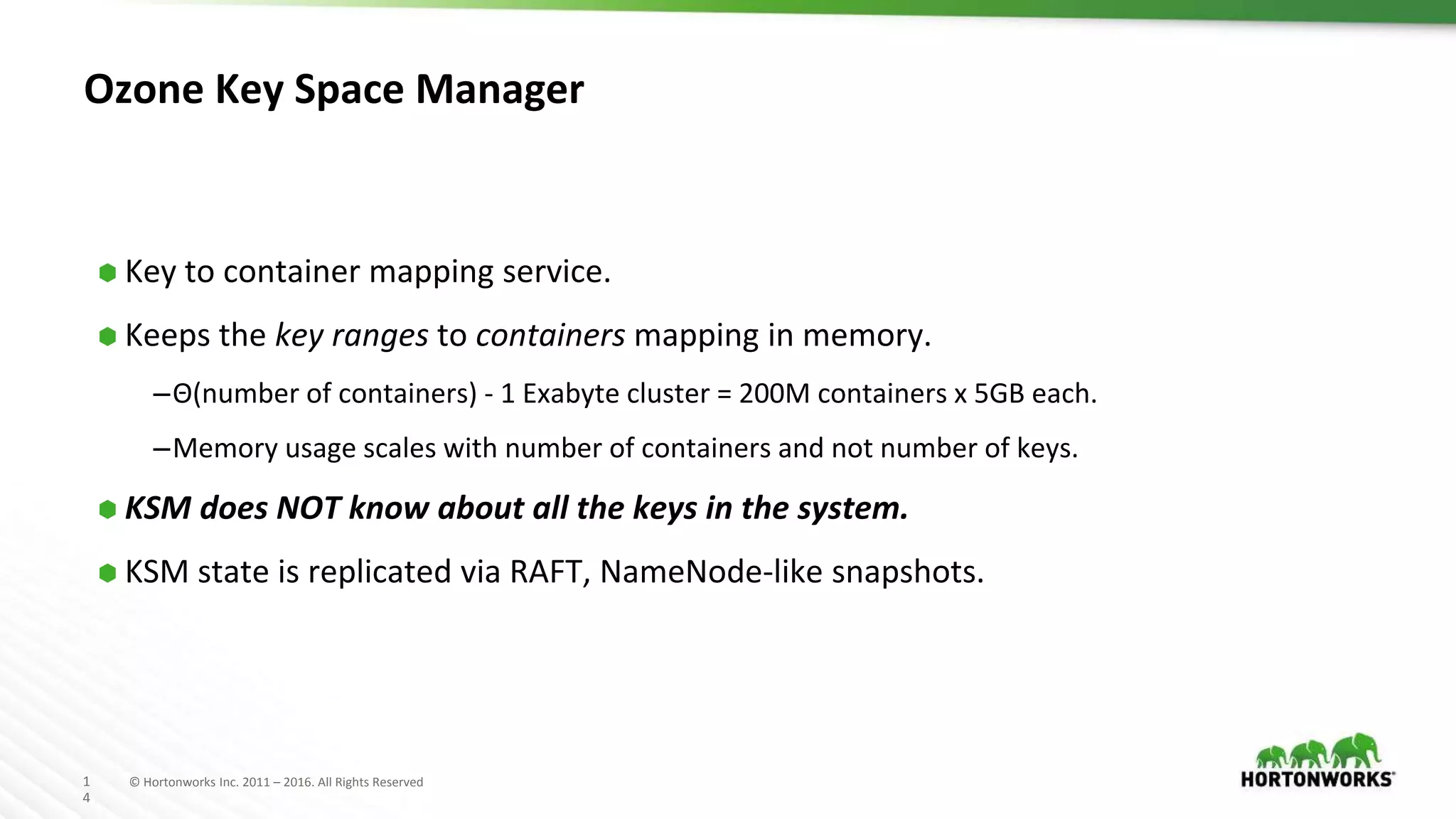 1
4
© Hortonworks Inc. 2011 – 2016. All Rights Reserved
Ozone Key Space Manager
⬢ Key to container mapping service.
⬢ Keeps the key ranges to containers mapping in memory.
–Θ(number of containers) - 1 Exabyte cluster = 200M containers x 5GB each.
–Memory usage scales with number of containers and not number of keys.
⬢ KSM does NOT know about all the keys in the system.
⬢ KSM state is replicated via RAFT, NameNode-like snapshots.
 