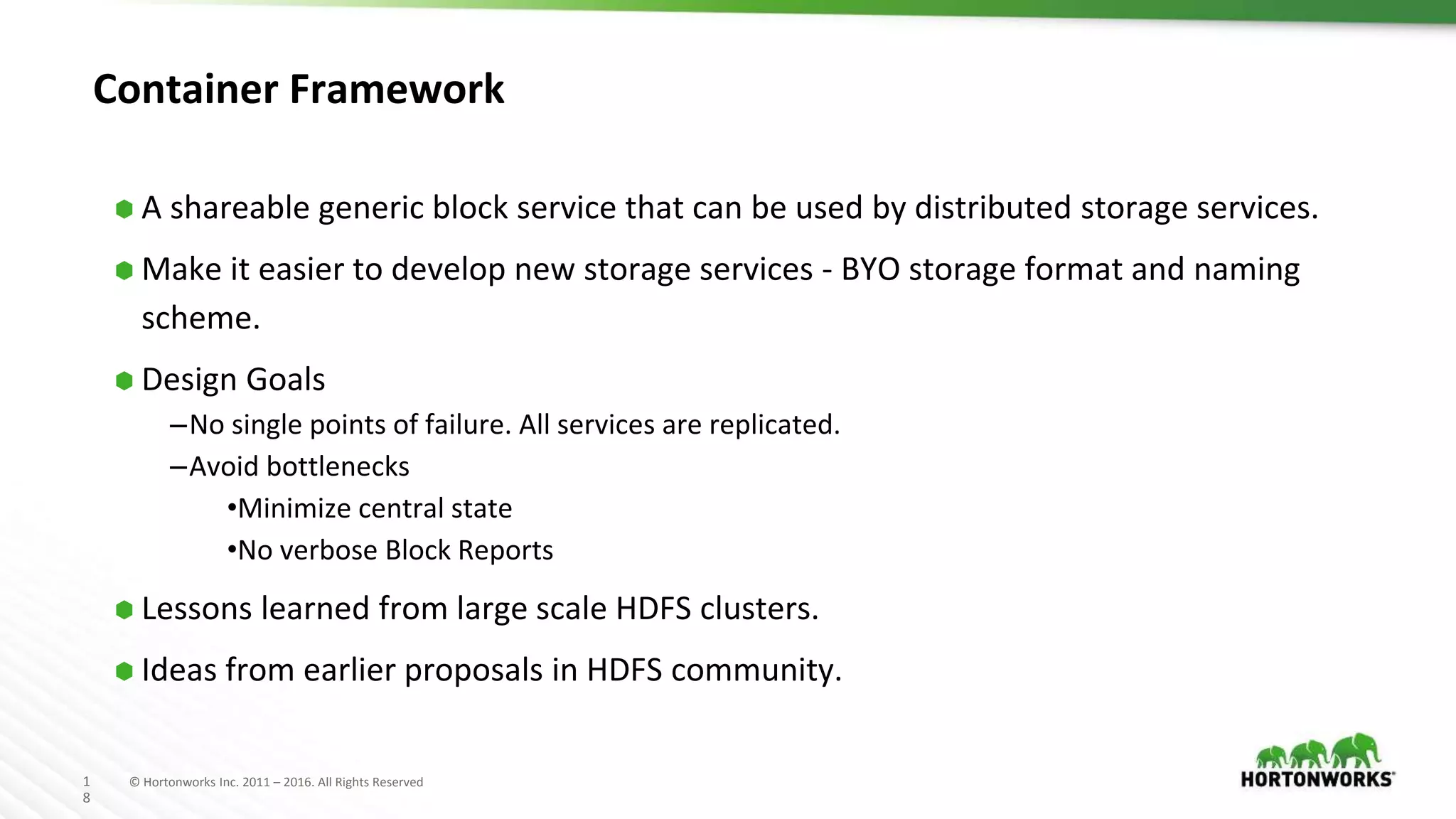 1
8
© Hortonworks Inc. 2011 – 2016. All Rights Reserved
Container Framework
⬢ A shareable generic block service that can be used by distributed storage services.
⬢ Make it easier to develop new storage services - BYO storage format and naming
scheme.
⬢ Design Goals
–No single points of failure. All services are replicated.
–Avoid bottlenecks
•Minimize central state
•No verbose Block Reports
⬢ Lessons learned from large scale HDFS clusters.
⬢ Ideas from earlier proposals in HDFS community.
 