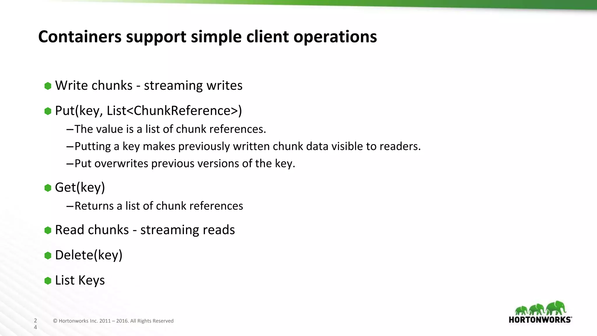 2
4
© Hortonworks Inc. 2011 – 2016. All Rights Reserved
Containers support simple client operations
⬢ Write chunks - streaming writes
⬢ Put(key, List<ChunkReference>)
–The value is a list of chunk references.
–Putting a key makes previously written chunk data visible to readers.
–Put overwrites previous versions of the key.
⬢ Get(key)
–Returns a list of chunk references
⬢ Read chunks - streaming reads
⬢ Delete(key)
⬢ List Keys
 
