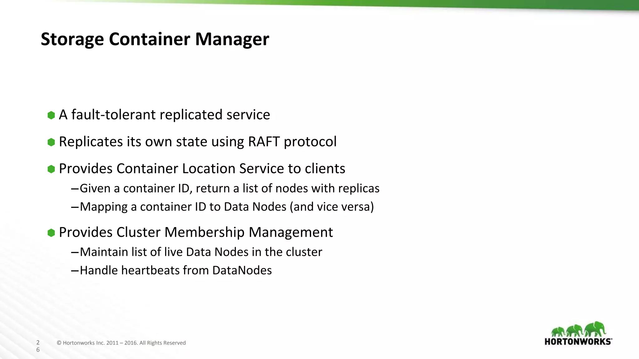 2
6
© Hortonworks Inc. 2011 – 2016. All Rights Reserved
Storage Container Manager
⬢ A fault-tolerant replicated service
⬢ Replicates its own state using RAFT protocol
⬢ Provides Container Location Service to clients
–Given a container ID, return a list of nodes with replicas
–Mapping a container ID to Data Nodes (and vice versa)
⬢ Provides Cluster Membership Management
–Maintain list of live Data Nodes in the cluster
–Handle heartbeats from DataNodes
 