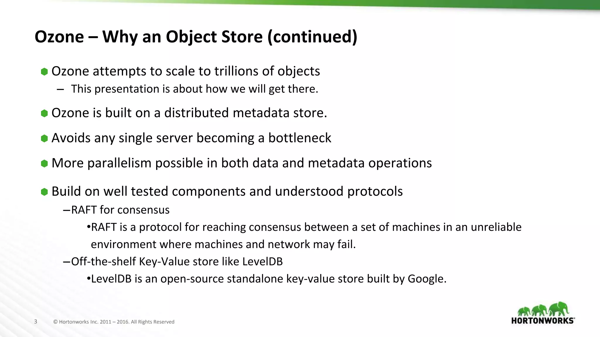 3 © Hortonworks Inc. 2011 – 2016. All Rights Reserved
Ozone – Why an Object Store (continued)
⬢ Ozone attempts to scale to trillions of objects
– This presentation is about how we will get there.
⬢ Ozone is built on a distributed metadata store.
⬢ Avoids any single server becoming a bottleneck
⬢ More parallelism possible in both data and metadata operations
⬢ Build on well tested components and understood protocols
–RAFT for consensus
•RAFT is a protocol for reaching consensus between a set of machines in an unreliable
environment where machines and network may fail.
–Off-the-shelf Key-Value store like LevelDB
•LevelDB is an open-source standalone key-value store built by Google.
 