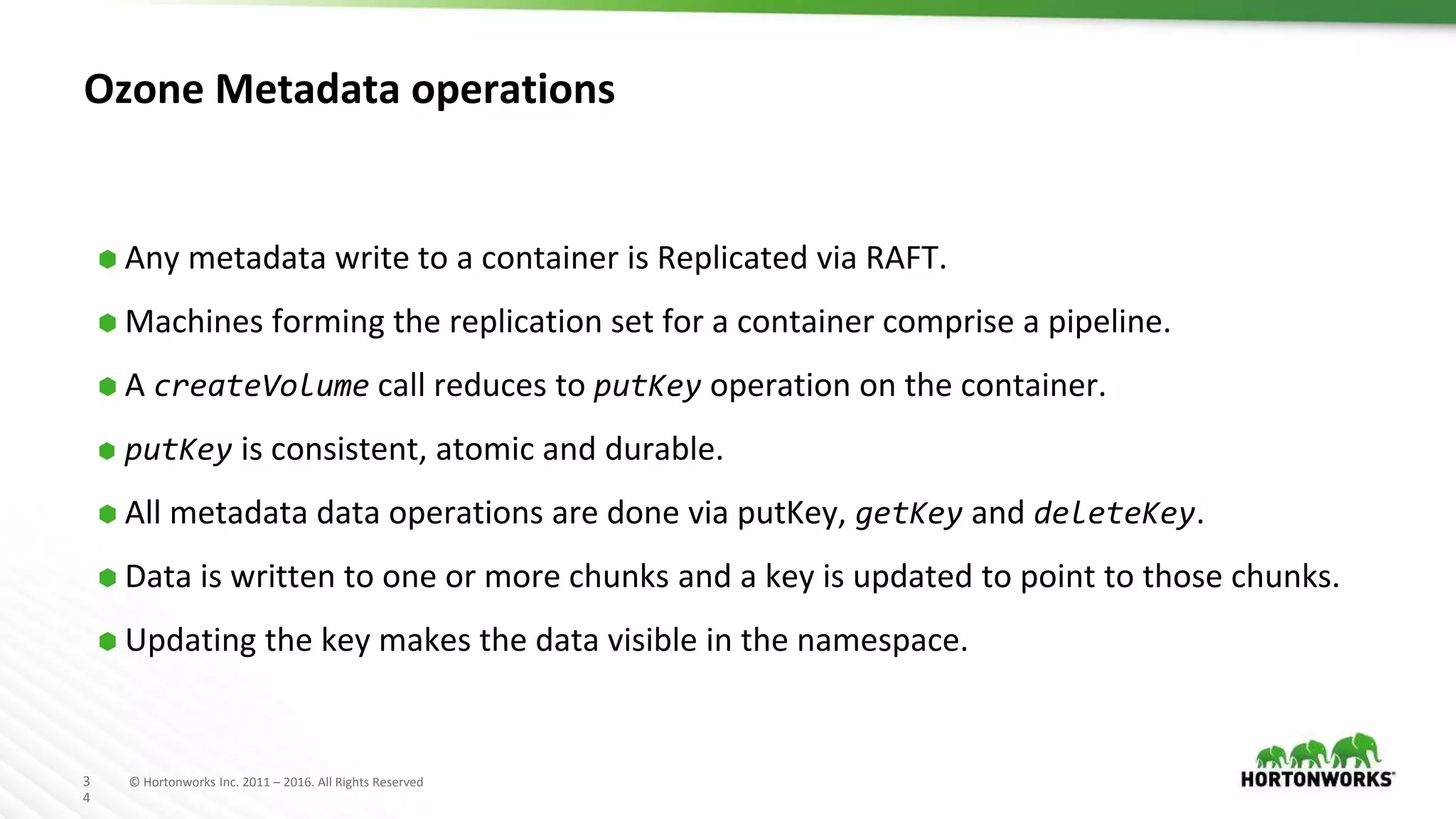 3
4
© Hortonworks Inc. 2011 – 2016. All Rights Reserved
Ozone Metadata operations
⬢ Any metadata write to a container is Replicated via RAFT.
⬢ Machines forming the replication set for a container comprise a pipeline.
⬢ A createVolume call reduces to putKey operation on the container.
⬢ putKey is consistent, atomic and durable.
⬢ All metadata data operations are done via putKey, getKey and deleteKey.
⬢ Data is written to one or more chunks and a key is updated to point to those chunks.
⬢ Updating the key makes the data visible in the namespace.
 