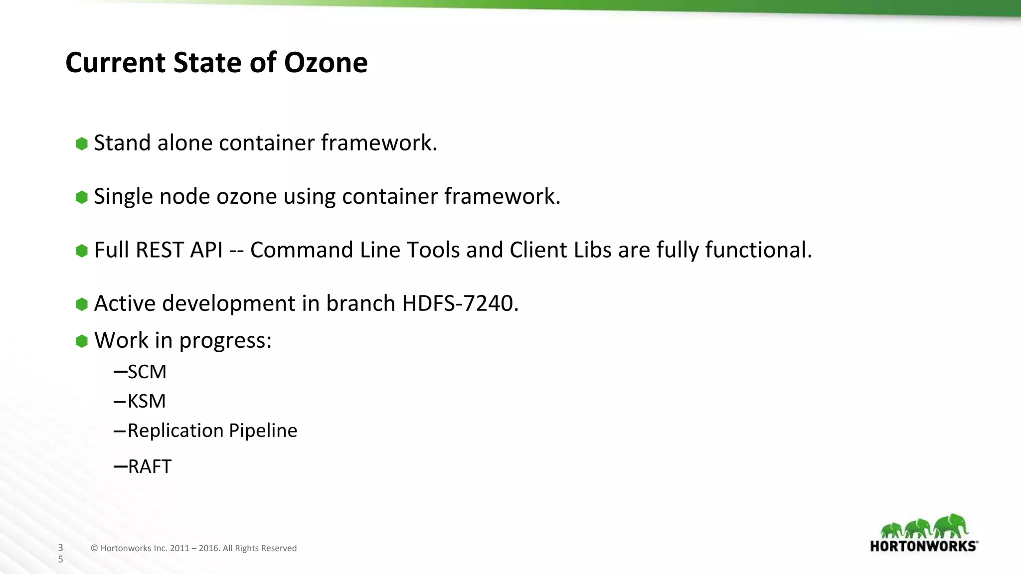 3
5
© Hortonworks Inc. 2011 – 2016. All Rights Reserved
Current State of Ozone
⬢ Stand alone container framework.
⬢ Single node ozone using container framework.
⬢ Full REST API -- Command Line Tools and Client Libs are fully functional.
⬢ Active development in branch HDFS-7240.
⬢ Work in progress:
–SCM
–KSM
–Replication Pipeline
–RAFT
 