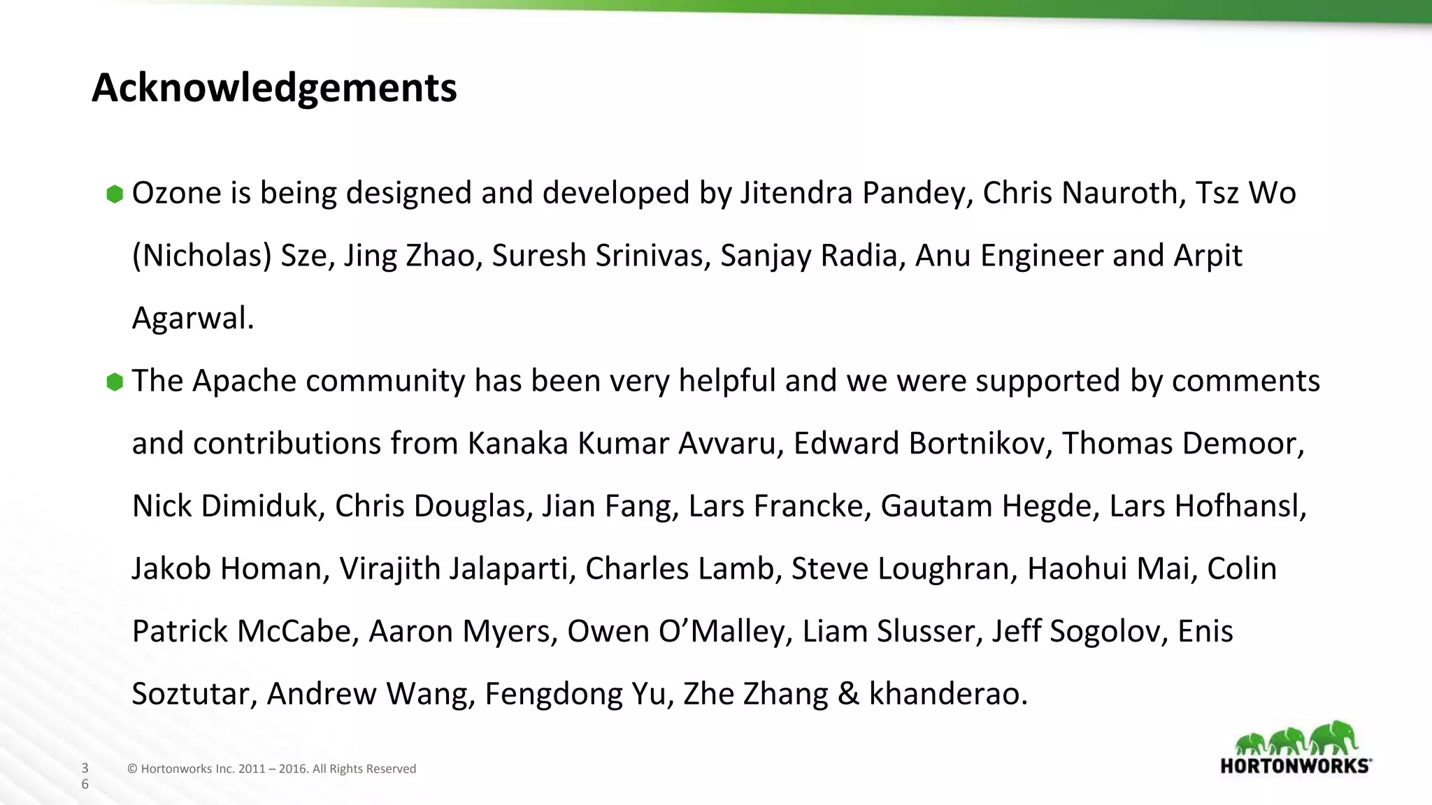 3
6
© Hortonworks Inc. 2011 – 2016. All Rights Reserved
Acknowledgements
⬢ Ozone is being designed and developed by Jitendra Pandey, Chris Nauroth, Tsz Wo
(Nicholas) Sze, Jing Zhao, Suresh Srinivas, Sanjay Radia, Anu Engineer and Arpit
Agarwal.
⬢ The Apache community has been very helpful and we were supported by comments
and contributions from Kanaka Kumar Avvaru, Edward Bortnikov, Thomas Demoor,
Nick Dimiduk, Chris Douglas, Jian Fang, Lars Francke, Gautam Hegde, Lars Hofhansl,
Jakob Homan, Virajith Jalaparti, Charles Lamb, Steve Loughran, Haohui Mai, Colin
Patrick McCabe, Aaron Myers, Owen O’Malley, Liam Slusser, Jeff Sogolov, Enis
Soztutar, Andrew Wang, Fengdong Yu, Zhe Zhang & khanderao.
 