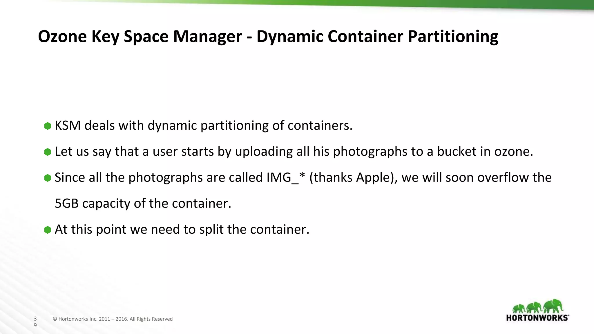 3
9
© Hortonworks Inc. 2011 – 2016. All Rights Reserved
Ozone Key Space Manager - Dynamic Container Partitioning
⬢ KSM deals with dynamic partitioning of containers.
⬢ Let us say that a user starts by uploading all his photographs to a bucket in ozone.
⬢ Since all the photographs are called IMG_* (thanks Apple), we will soon overflow the
5GB capacity of the container.
⬢ At this point we need to split the container.
 