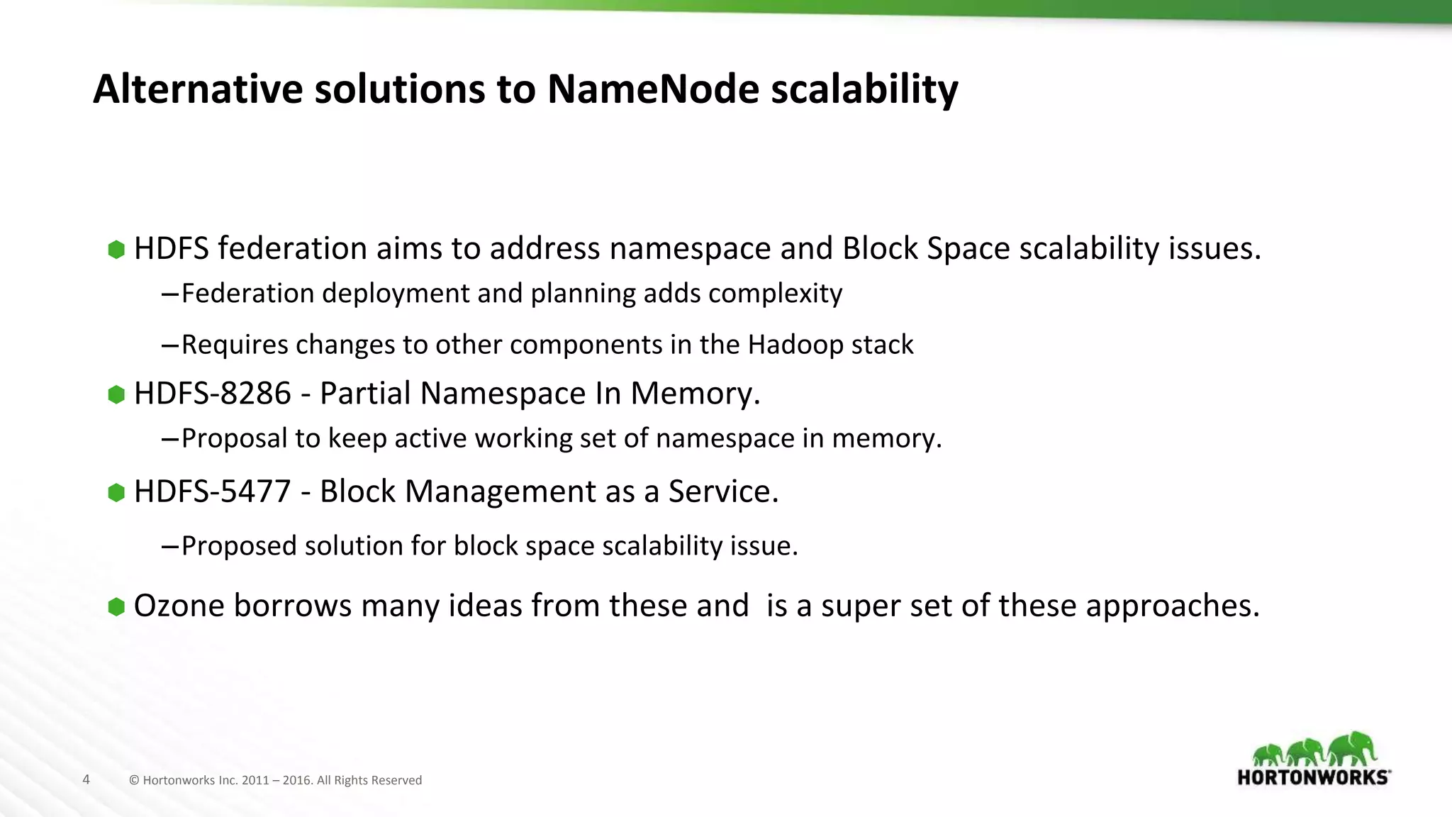 4 © Hortonworks Inc. 2011 – 2016. All Rights Reserved
Alternative solutions to NameNode scalability
⬢ HDFS federation aims to address namespace and Block Space scalability issues.
–Federation deployment and planning adds complexity
–Requires changes to other components in the Hadoop stack
⬢ HDFS-8286 - Partial Namespace In Memory.
–Proposal to keep active working set of namespace in memory.
⬢ HDFS-5477 - Block Management as a Service.
–Proposed solution for block space scalability issue.
⬢ Ozone borrows many ideas from these and is a super set of these approaches.
 