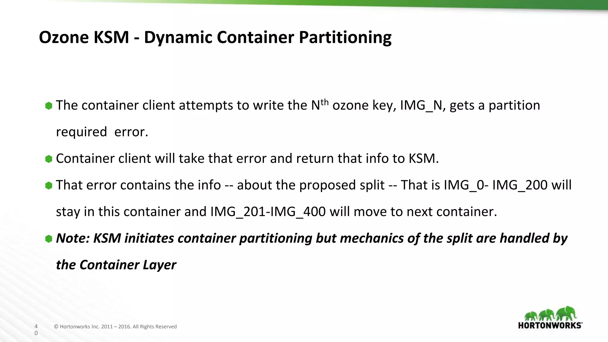 4
0
© Hortonworks Inc. 2011 – 2016. All Rights Reserved
Ozone KSM - Dynamic Container Partitioning
⬢ The container client attempts to write the Nth ozone key, IMG_N, gets a partition
required error.
⬢ Container client will take that error and return that info to KSM.
⬢ That error contains the info -- about the proposed split -- That is IMG_0- IMG_200 will
stay in this container and IMG_201-IMG_400 will move to next container.
⬢ Note: KSM initiates container partitioning but mechanics of the split are handled by
the Container Layer
 