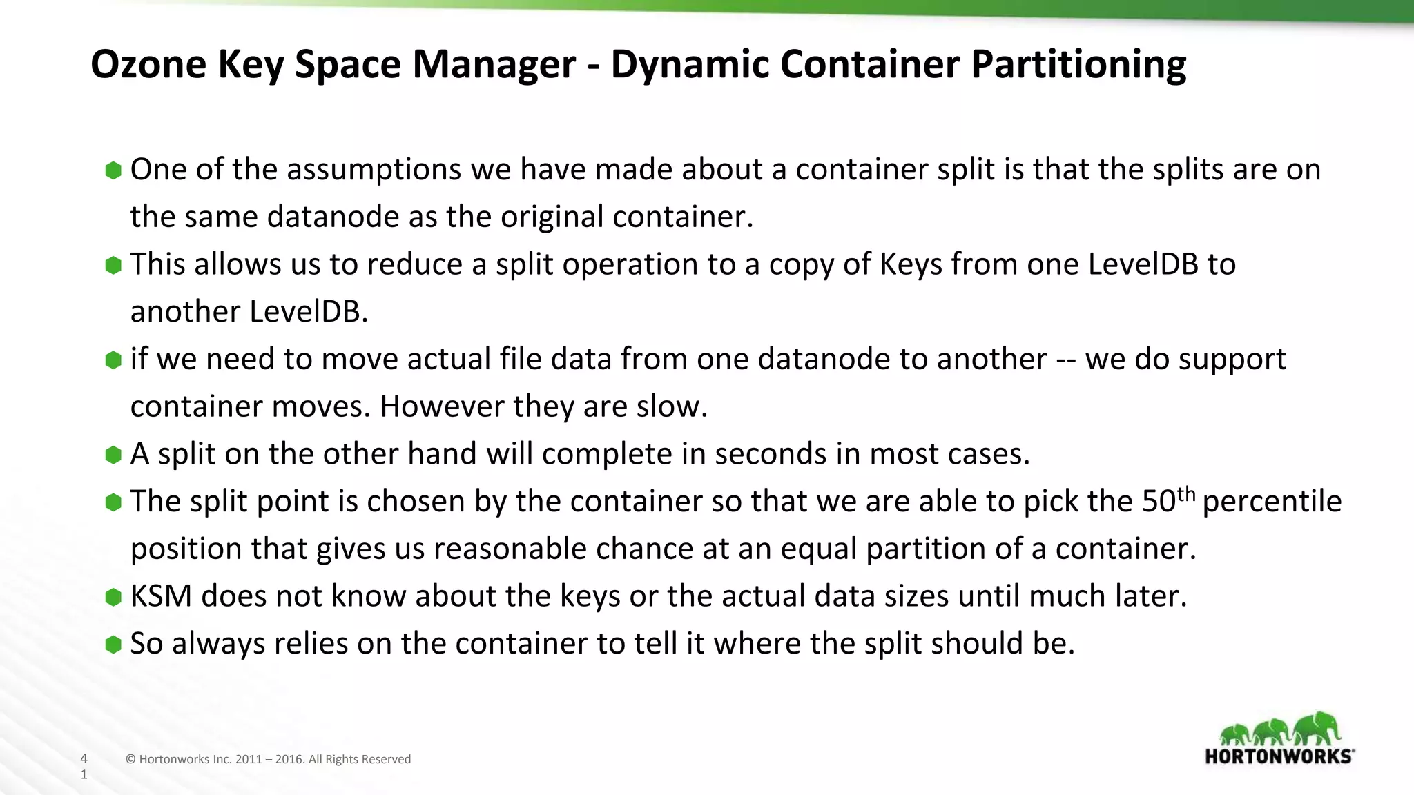 4
1
© Hortonworks Inc. 2011 – 2016. All Rights Reserved
Ozone Key Space Manager - Dynamic Container Partitioning
⬢ One of the assumptions we have made about a container split is that the splits are on
the same datanode as the original container.
⬢ This allows us to reduce a split operation to a copy of Keys from one LevelDB to
another LevelDB.
⬢ if we need to move actual file data from one datanode to another -- we do support
container moves. However they are slow.
⬢ A split on the other hand will complete in seconds in most cases.
⬢ The split point is chosen by the container so that we are able to pick the 50th percentile
position that gives us reasonable chance at an equal partition of a container.
⬢ KSM does not know about the keys or the actual data sizes until much later.
⬢ So always relies on the container to tell it where the split should be.
 
