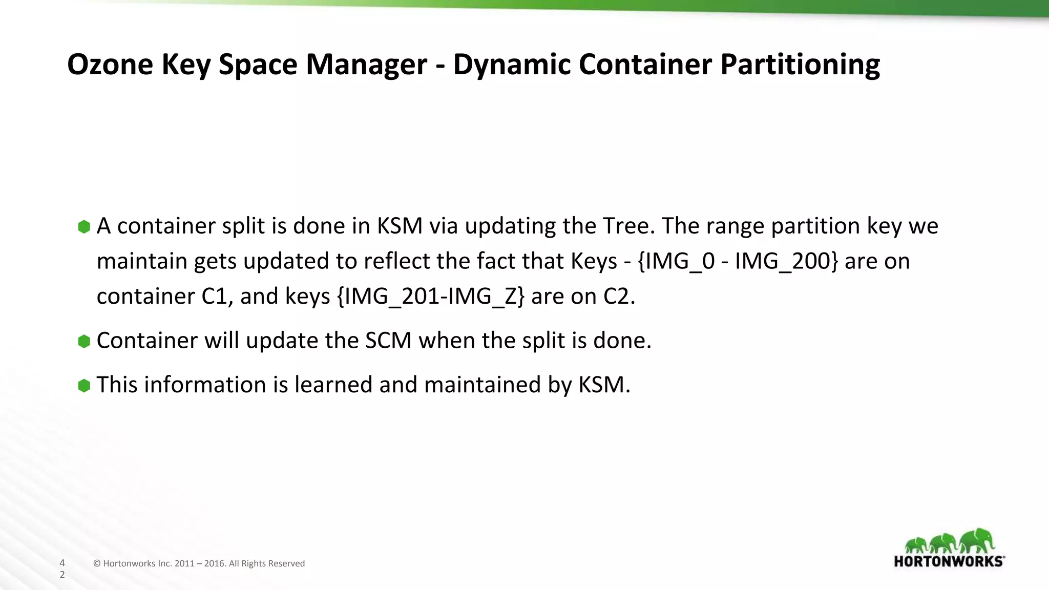 4
2
© Hortonworks Inc. 2011 – 2016. All Rights Reserved
Ozone Key Space Manager - Dynamic Container Partitioning
⬢ A container split is done in KSM via updating the Tree. The range partition key we
maintain gets updated to reflect the fact that Keys - {IMG_0 - IMG_200} are on
container C1, and keys {IMG_201-IMG_Z} are on C2.
⬢ Container will update the SCM when the split is done.
⬢ This information is learned and maintained by KSM.
 