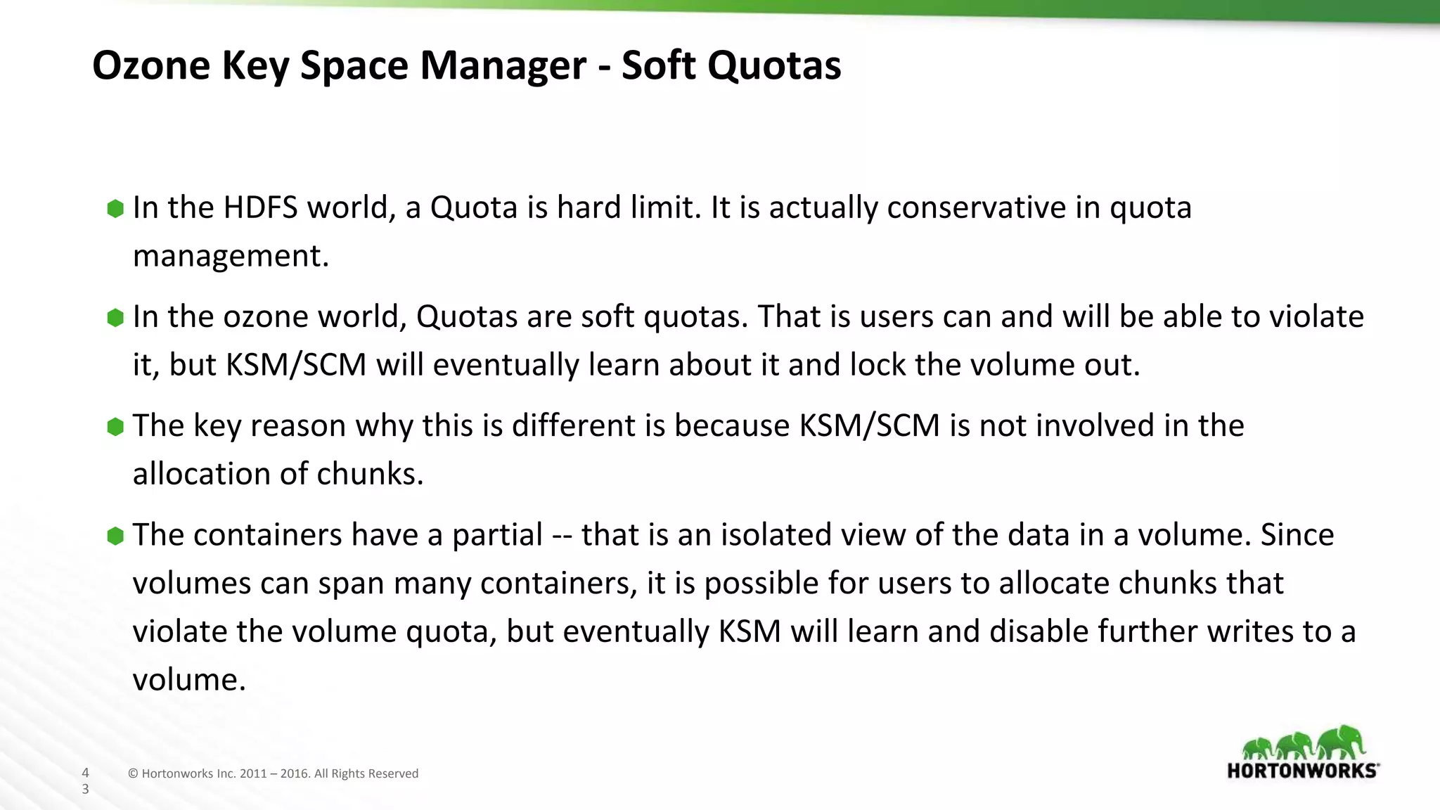 4
3
© Hortonworks Inc. 2011 – 2016. All Rights Reserved
Ozone Key Space Manager - Soft Quotas
⬢ In the HDFS world, a Quota is hard limit. It is actually conservative in quota
management.
⬢ In the ozone world, Quotas are soft quotas. That is users can and will be able to violate
it, but KSM/SCM will eventually learn about it and lock the volume out.
⬢ The key reason why this is different is because KSM/SCM is not involved in the
allocation of chunks.
⬢ The containers have a partial -- that is an isolated view of the data in a volume. Since
volumes can span many containers, it is possible for users to allocate chunks that
violate the volume quota, but eventually KSM will learn and disable further writes to a
volume.
 