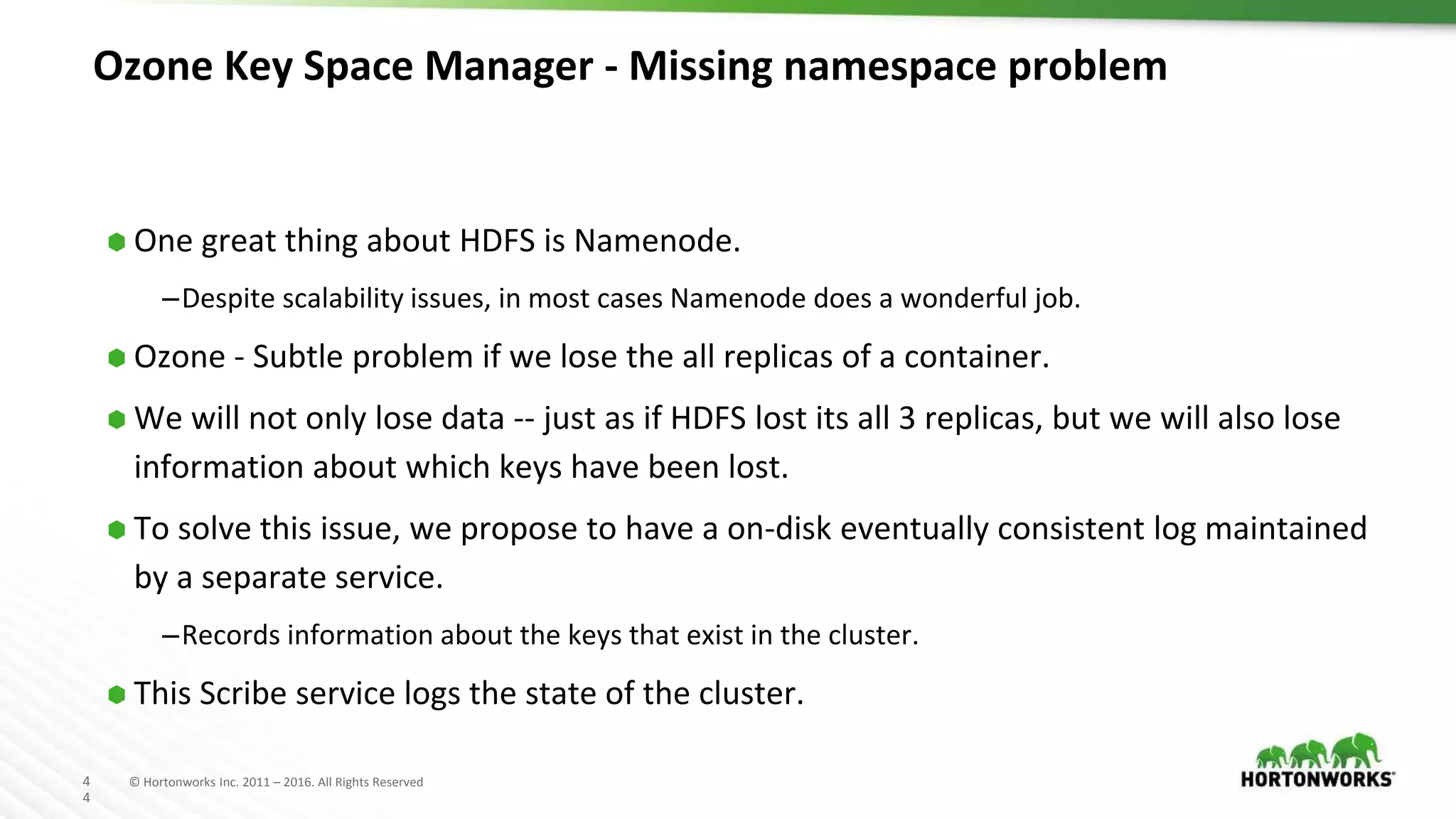 4
4
© Hortonworks Inc. 2011 – 2016. All Rights Reserved
Ozone Key Space Manager - Missing namespace problem
⬢ One great thing about HDFS is Namenode.
–Despite scalability issues, in most cases Namenode does a wonderful job.
⬢ Ozone - Subtle problem if we lose the all replicas of a container.
⬢ We will not only lose data -- just as if HDFS lost its all 3 replicas, but we will also lose
information about which keys have been lost.
⬢ To solve this issue, we propose to have a on-disk eventually consistent log maintained
by a separate service.
–Records information about the keys that exist in the cluster.
⬢ This Scribe service logs the state of the cluster.
 
