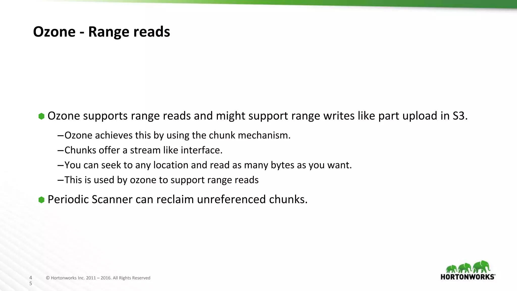 4
5
© Hortonworks Inc. 2011 – 2016. All Rights Reserved
Ozone - Range reads
⬢ Ozone supports range reads and might support range writes like part upload in S3.
–Ozone achieves this by using the chunk mechanism.
–Chunks offer a stream like interface.
–You can seek to any location and read as many bytes as you want.
–This is used by ozone to support range reads
⬢ Periodic Scanner can reclaim unreferenced chunks.
 