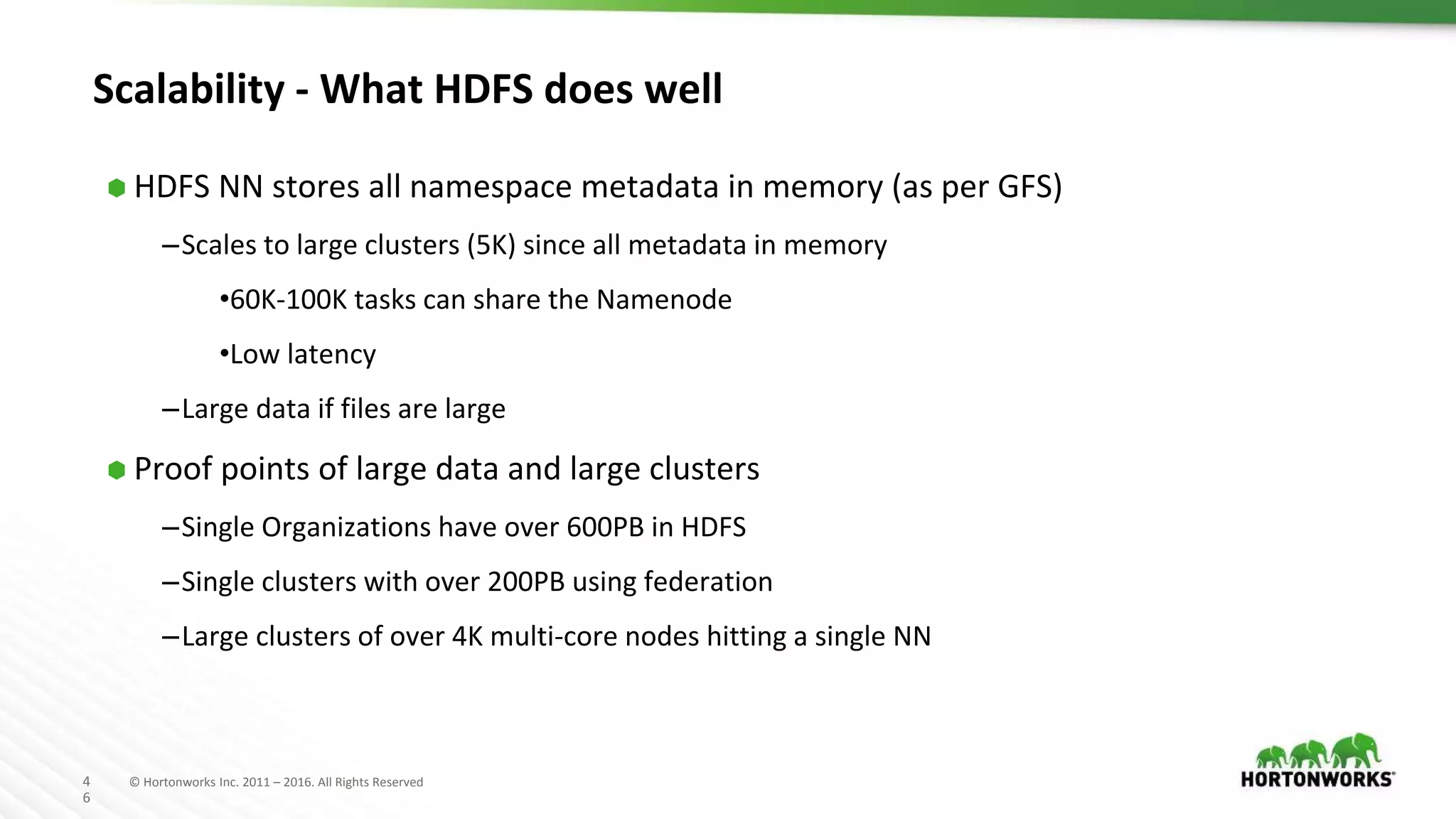 4
6
© Hortonworks Inc. 2011 – 2016. All Rights Reserved
Scalability - What HDFS does well
⬢ HDFS NN stores all namespace metadata in memory (as per GFS)
–Scales to large clusters (5K) since all metadata in memory
•60K-100K tasks can share the Namenode
•Low latency
–Large data if files are large
⬢ Proof points of large data and large clusters
–Single Organizations have over 600PB in HDFS
–Single clusters with over 200PB using federation
–Large clusters of over 4K multi-core nodes hitting a single NN
 