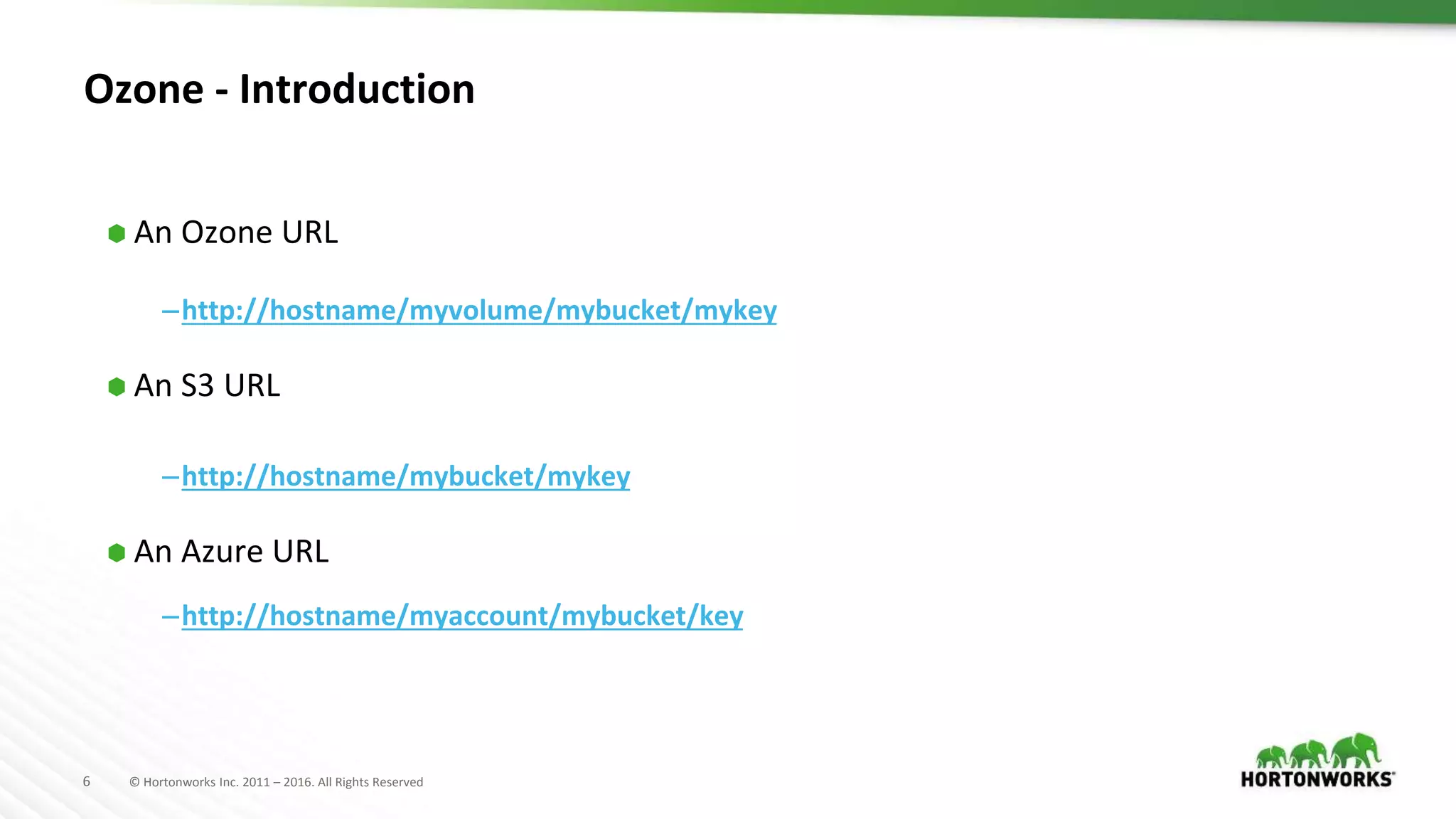 6 © Hortonworks Inc. 2011 – 2016. All Rights Reserved
Ozone - Introduction
⬢ An Ozone URL
–http://hostname/myvolume/mybucket/mykey
⬢ An S3 URL
–http://hostname/mybucket/mykey
⬢ An Azure URL
–http://hostname/myaccount/mybucket/key
 