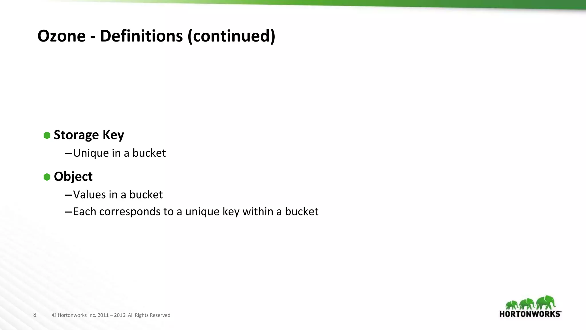 8 © Hortonworks Inc. 2011 – 2016. All Rights Reserved
Ozone - Definitions (continued)
⬢ Storage Key
–Unique in a bucket
⬢ Object
–Values in a bucket
–Each corresponds to a unique key within a bucket
 
