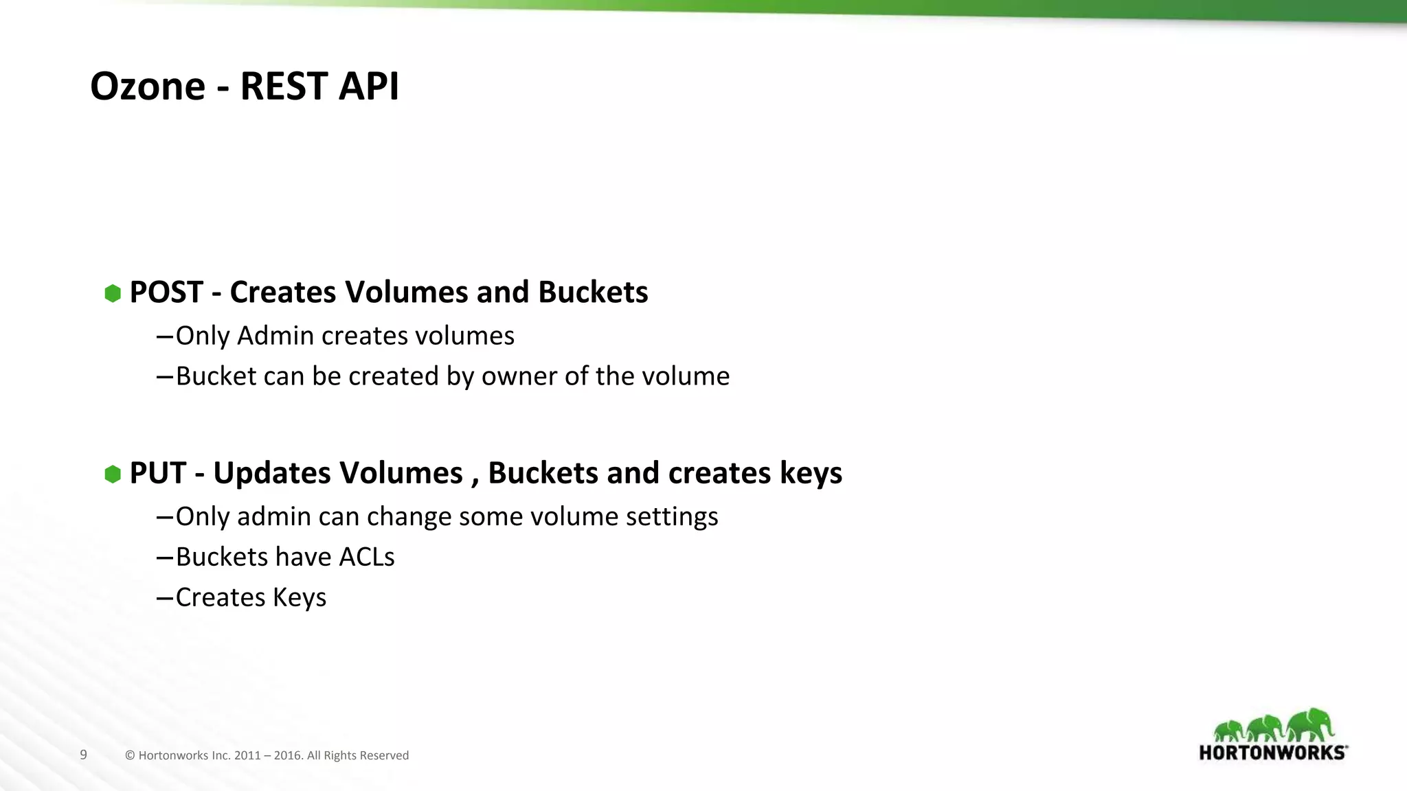 9 © Hortonworks Inc. 2011 – 2016. All Rights Reserved
Ozone - REST API
⬢ POST - Creates Volumes and Buckets
–Only Admin creates volumes
–Bucket can be created by owner of the volume
⬢ PUT - Updates Volumes , Buckets and creates keys
–Only admin can change some volume settings
–Buckets have ACLs
–Creates Keys
 