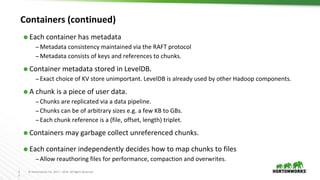 2
2
© Hortonworks Inc. 2011 – 2016. All Rights Reserved
Containers (continued)
⬢ Each container has metadata
– Metadata consistency maintained via the RAFT protocol
– Metadata consists of keys and references to chunks.
⬢ Container metadata stored in LevelDB.
– Exact choice of KV store unimportant. LevelDB is already used by other Hadoop components.
⬢ A chunk is a piece of user data.
– Chunks are replicated via a data pipeline.
– Chunks can be of arbitrary sizes e.g. a few KB to GBs.
– Each chunk reference is a (file, offset, length) triplet.
⬢ Containers may garbage collect unreferenced chunks.
⬢ Each container independently decides how to map chunks to files
– Allow reauthoring files for performance, compaction and overwrites.
 