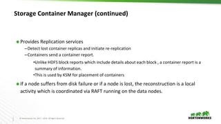 2
7
© Hortonworks Inc. 2011 – 2016. All Rights Reserved
Storage Container Manager (continued)
⬢ Provides Replication services
–Detect lost container replicas and initiate re-replication
–Containers send a container report.
•Unlike HDFS block reports which include details about each block , a container report is a
summary of information.
•This is used by KSM for placement of containers
⬢ If a node suffers from disk failure or if a node is lost, the reconstruction is a local
activity which is coordinated via RAFT running on the data nodes.
 