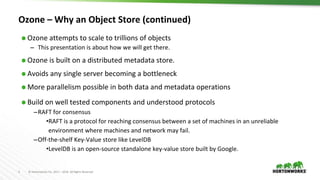 3 © Hortonworks Inc. 2011 – 2016. All Rights Reserved
Ozone – Why an Object Store (continued)
⬢ Ozone attempts to scale to trillions of objects
– This presentation is about how we will get there.
⬢ Ozone is built on a distributed metadata store.
⬢ Avoids any single server becoming a bottleneck
⬢ More parallelism possible in both data and metadata operations
⬢ Build on well tested components and understood protocols
–RAFT for consensus
•RAFT is a protocol for reaching consensus between a set of machines in an unreliable
environment where machines and network may fail.
–Off-the-shelf Key-Value store like LevelDB
•LevelDB is an open-source standalone key-value store built by Google.
 