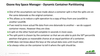 4
1
© Hortonworks Inc. 2011 – 2016. All Rights Reserved
Ozone Key Space Manager - Dynamic Container Partitioning
⬢ One of the assumptions we have made about a container split is that the splits are on
the same datanode as the original container.
⬢ This allows us to reduce a split operation to a copy of Keys from one LevelDB to
another LevelDB.
⬢ if we need to move actual file data from one datanode to another -- we do support
container moves. However they are slow.
⬢ A split on the other hand will complete in seconds in most cases.
⬢ The split point is chosen by the container so that we are able to pick the 50th percentile
position that gives us reasonable chance at an equal partition of a container.
⬢ KSM does not know about the keys or the actual data sizes until much later.
⬢ So always relies on the container to tell it where the split should be.
 