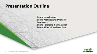 5 © Hortonworks Inc. 2011 – 2016. All Rights Reserved5 © Hortonworks Inc. 2011 – 2016. All Rights Reserved
Presentation Outline
Ozone Introduction
Ozone Architectural Overview
Containers
Ozone - Bringing it all together
Bonus Slides - if we have time.
 