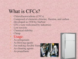 What is CFCs?
 Chlorofluorocarbons (CFCs)
 Composed of elements chlorine, fluorine, and carbon
 Developed in 1930 by DuPont
 CFCs were welcomed by industries:
 Low toxicity
 Chemical stability
 Cheap
 Usage:
 As refrigerants
 As blowing agents
 For making flexible foam
 As cleaning agents
 As propellants
 