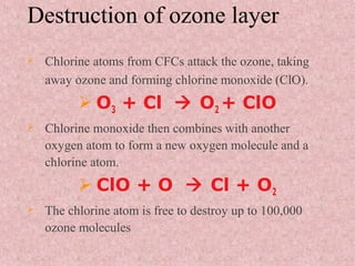 Destruction of ozone layer
 Chlorine atoms from CFCs attack the ozone, taking
away ozone and forming chlorine monoxide (ClO).
 O3 + Cl  O2 + ClO
 Chlorine monoxide then combines with another
oxygen atom to form a new oxygen molecule and a
chlorine atom.
 ClO + O  Cl + O2
 The chlorine atom is free to destroy up to 100,000
ozone molecules
 