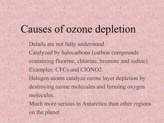 Causes of ozone depletion
 Details are not fully understood
 Catalyzed by halocarbons (carbon compounds
containing fluorine, chlorine, bromine and iodine)
 Examples: CFCs and ClONO2
 Halogen atoms catalyze ozone layer depletion by
destroying ozone molecules and forming oxygen
molecules.
 Much more serious in Antarctica than other regions
on the planet
 