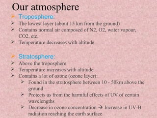 Our atmosphere
 Troposphere:
 The lowest layer (about 15 km from the ground)
 Contains normal air composed of N2, O2, water vapour,
CO2, etc.
 Temperature decreases with altitude
 Stratosphere:
 Above the troposphere
 Temperature increases with altitude
 Contains a lot of ozone (ozone layer):
 Found in the stratosphere between 10 - 50km above the
ground
 Protects us from the harmful effects of UV of certain
wavelengths
 Decrease in ozone concentration  Increase in UV-B
radiation reaching the earth surface
 