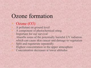 Ozone formation
 Ozone (O3)
 A pollutant on ground level
 A component of photochemical smog
 Important for our survival
 Absorbs some of the potentially harmful UV radiation
which can cause skin cancer and damage to vegetation
 Split and regenerate repeatedly
 Highest concentration in the upper atmosphere
 Concentration decreases at lower altitudes
 