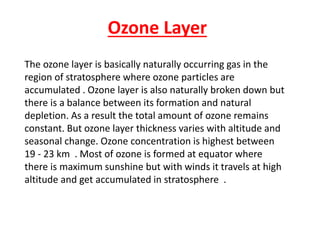Ozone Layer
The ozone layer is basically naturally occurring gas in the
region of stratosphere where ozone particles are
accumulated . Ozone layer is also naturally broken down but
there is a balance between its formation and natural
depletion. As a result the total amount of ozone remains
constant. But ozone layer thickness varies with altitude and
seasonal change. Ozone concentration is highest between
19 - 23 km . Most of ozone is formed at equator where
there is maximum sunshine but with winds it travels at high
altitude and get accumulated in stratosphere .
 