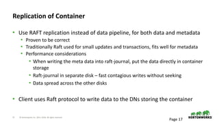 17 © Hortonworks Inc. 2011–2018. All rights reserved
Replication of Container
• Use RAFT replication instead of data pipeline, for both data and metadata
• Proven to be correct
• Traditionally Raft used for small updates and transactions, fits well for metadata
• Performance considerations
• When writing the meta data into raft-journal, put the data directly in container
storage
• Raft-journal in separate disk – fast contagious writes without seeking
• Data spread across the other disks
• Client uses Raft protocol to write data to the DNs storing the container
Page 17
 