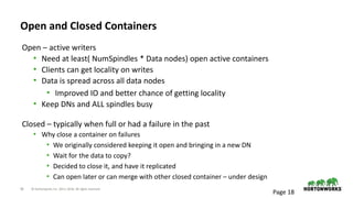 18 © Hortonworks Inc. 2011–2018. All rights reserved
Open and Closed Containers
Open – active writers
• Need at least( NumSpindles * Data nodes) open active containers
• Clients can get locality on writes
• Data is spread across all data nodes
• Improved IO and better chance of getting locality
• Keep DNs and ALL spindles busy
Closed – typically when full or had a failure in the past
• Why close a container on failures
• We originally considered keeping it open and bringing in a new DN
• Wait for the data to copy?
• Decided to close it, and have it replicated
• Can open later or can merge with other closed container – under design
Page 18
 