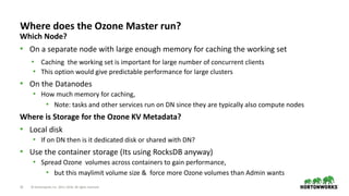 22 © Hortonworks Inc. 2011–2018. All rights reserved
Where does the Ozone Master run?
Which Node?
• On a separate node with large enough memory for caching the working set
• Caching the working set is important for large number of concurrent clients
• This option would give predictable performance for large clusters
• On the Datanodes
• How much memory for caching,
• Note: tasks and other services run on DN since they are typically also compute nodes
Where is Storage for the Ozone KV Metadata?
• Local disk
• If on DN then is it dedicated disk or shared with DN?
• Use the container storage (Its using RocksDB anyway)
• Spread Ozone volumes across containers to gain performance,
• but this maylimit volume size & force more Ozone volumes than Admin wants
 
