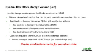 24 © Hortonworks Inc. 2011–2018. All rights reserved
Quadra: Raw-Block Storage Volume (Lun)
Lun-like storage service where the blocks are stored on HDDS
• Volume: A raw-block device that can be used to create a mountable disk on Linux.
• Raw-Blocks - those of the native FS that will use the Lun Volume
• Raw-block size is dictated by the native fs like ext4 (4K)
• Raw-Blocks are unit of IO operations by native file systems.
• Raw-Block is the unit of read/write/update to HDDS
• Ozone and Quadra share HDDS as a common storage backend
• Current prototype: 1 raw-block = 1 HDDS block (but this will change later)
Can be used in Kubernetes for container state
 