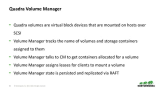 26 © Hortonworks Inc. 2011–2018. All rights reserved
Quadra Volume Manager
• Quadra volumes are virtual block devices that are mounted on hosts over
SCSI
• Volume Manager tracks the name of volumes and storage containers
assigned to them
• Volume Manager talks to CM to get containers allocated for a volume
• Volume Manager assigns leases for clients to mount a volume
• Volume Manager state is persisted and replicated via RAFT
 