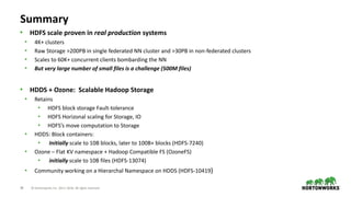 28 © Hortonworks Inc. 2011–2018. All rights reserved
Summary
• HDFS scale proven in real production systems
• 4K+ clusters
• Raw Storage >200PB in single federated NN cluster and >30PB in non-federated clusters
• Scales to 60K+ concurrent clients bombarding the NN
• But very large number of small files is a challenge (500M files)
• HDDS + Ozone: Scalable Hadoop Storage
• Retains
• HDFS block storage Fault-tolerance
• HDFS Horizonal scaling for Storage, IO
• HDFS’s move computation to Storage
• HDDS: Block containers:
• Initially scale to 10B blocks, later to 100B+ blocks (HDFS-7240)
• Ozone – Flat KV namespace + Hadoop Compatible FS (OzoneFS)
• initially scale to 10B files (HDFS-13074)
• Community working on a Hierarchal Namespace on HDDS (HDFS-10419)
 