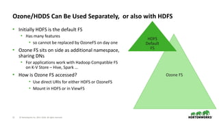 12 © Hortonworks Inc. 2011–2018. All rights reserved
Ozone FS
Ozone/HDDS Can Be Used Separately, or also with HDFS
• Initially HDFS is the default FS
• Has many features
• so cannot be replaced by OzoneFS on day one
• Ozone FS sits on side as additional namespace,
sharing DNs
• For applications work with Hadoop Compatible FS
on K-V Store – Hive, Spark …
• How is Ozone FS accessed?
• Use direct URIs for either HDFS or OzoneFS
• Mount in HDFS or in ViewFS
HDFS
Default
FS
 