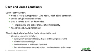 19 © Hortonworks Inc. 2011–2018. All rights reserved
Open and Closed Containers
Open – active writers
• Need at least( NumSpindles * Data nodes) open active containers
• Clients can get locality on writes
• Data is spread across all data nodes
• Improved IO and better chance of getting locality
• Keep DNs and ALL spindles busy
Closed – typically when full or had a failure in the past
• Why close a container on failures
• We originally considered keeping it open and bringing in a new DN
• Wait for the data to copy?
• Decided to close it, and have it replicated
• Can open later or can merge with other closed container – under design
 