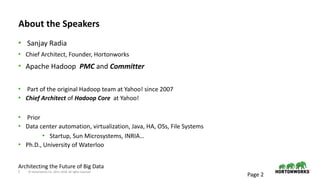 2 © Hortonworks Inc. 2011–2018. All rights reserved
About the Speakers
• Sanjay Radia
• Chief Architect, Founder, Hortonworks
• Apache Hadoop PMC and Committer
• Part of the original Hadoop team at Yahoo! since 2007
• Chief Architect of Hadoop Core at Yahoo!
• Prior
• Data center automation, virtualization, Java, HA, OSs, File Systems
• Startup, Sun Microsystems, INRIA…
• Ph.D., University of Waterloo
Page 2
Architecting the Future of Big Data
 