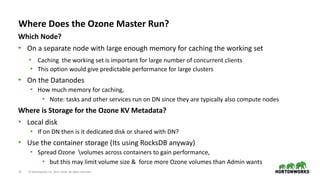 23 © Hortonworks Inc. 2011–2018. All rights reserved
Where Does the Ozone Master Run?
Which Node?
• On a separate node with large enough memory for caching the working set
• Caching the working set is important for large number of concurrent clients
• This option would give predictable performance for large clusters
• On the Datanodes
• How much memory for caching,
• Note: tasks and other services run on DN since they are typically also compute nodes
Where is Storage for the Ozone KV Metadata?
• Local disk
• If on DN then is it dedicated disk or shared with DN?
• Use the container storage (Its using RocksDB anyway)
• Spread Ozone volumes across containers to gain performance,
• but this may limit volume size & force more Ozone volumes than Admin wants
 