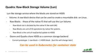 25 © Hortonworks Inc. 2011–2018. All rights reserved
Quadra: Raw-Block Storage Volume (Lun)
Lun-like storage service where the blocks are stored on HDDS
• Volume: A raw-block device that can be used to create a mountable disk on Linux.
• Raw-Blocks - those of the native FS that will use the Lun Volume
• Raw-block size is dictated by the native fs like ext4 (4K)
• Raw-Blocks are unit of IO operations by native file systems.
• Raw-Block is the unit of read/write/update to HDDS
• Ozone and Quadra share HDDS as a common storage backend
• Current prototype: 1 raw-block = 1 HDDS block (but this will change later)
Can be used in Kubernetes for container state
 