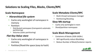 7 © Hortonworks Inc. 2011–2018. All rights reserved
Solutions to Scaling Files, Blocks, Clients/RPC
Scale Namespace
• Hierarchical file system
• Cache only workingSet of namespace in
memory
• Partition:
• Distributed namespace (transparent automatic
partitioning)
• Volumes (static partitioning)
Flat Key-Value store
• Cache only workingSet of namespace in
memory
• Partition/Shard the space (easy to hash)
Scale Metadata Clients/RPC
• Multi-thread namespace manager
• Partitioning/Sharding
Slow NN startup
• Cache only workingSet in mem
• Shard/partition namespace
Scale Block Management
• Containers of blocks (2GB-16GB+)
• Will significantly reduce BlockMap
• Reduce Number of Block/Container reports
 
