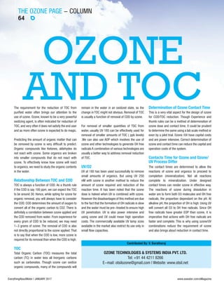 THE OZONE PAGE - COLUMN
64
EverythingAboutWater | JANUARY 2017 www.eawater.com/eMagazine
OZONE TECHNOLOGIES & SYSTEMS INDIA PVT. LTD.
Tel: +91 44 4211 8266
E-mail: otsilozone@gmail.com | Website: www.otsil.net
Contributed By: V. Baratharaj
OZONE
AND TOCThe requirement for the reduction of TOC from
purified water often brings our attention to the
use of ozone. Ozone, known to be a very powerful
oxidizing agent, is often indicated for reduction of
TOC, and very often it does not satisfy the end user
and as more often ozone is expected to do magic.
Predicting the amount of organic matter that can
be removed by ozone is very difficult to predict.
Organic compounds like Ketones, aldehydes do
not react with ozone. Some organics are broken
into smaller compounds that do not react with
ozone. To effectively know how ozone will react
to organics, we need to study the organic contents
in the water.
Relationship Between TOC and COD
TOC is always a function of COD. As a thumb rule
if the COD is say 100 ppm, we can expect the TOC
to be around 30. Hence, while opting for ozone for
organic removal, you will always have to consider
the COD. COD determines the amount of oxygen to
convert all of the organic carbon to CO2. There is
definitely a correlation between ozone applied and
the COD removed from water. From experience for
every gram of COD to be reduced, we may need
1-3 grams of ozone. The removal of COD is also
not directly proportional to the ozone applied. That
is to say that when the COD is low, more ozone is
required for its removal than when the COD is high.
TOC
Total Organic Carbon (TOC) measures the total
carbon (TC) in water less all Inorganic carbons
such as carbonates. Though ozone can oxidize
organic compounds, many of the compounds will
remain in the water in an oxidized state, so the
change in TOC might not obvious. Removal of TOC
is usually a function of removal of COD by ozone.
For removal of smaller quantities of TOC from
water, usually UV 185 can be effectively used for
removal of smaller amounts of TOC ( ppb levels)
.We can also use AOP which involves the use of
ozone and other technologies to generate OH free
radicals A combination of various technologies are
usually a better way to address removal reduction
of TOC.
UV/O2
UV at 180 has been used successfully to remove
small amounts of organics. But using UV 250
nM with ozone is another method to reduce the
amount of ozone required and reduction of the
reaction time. It has been noted that the ozone
dose is halved when UV is combined with ozone.
However the disadvantages of this method are due
to the fact that the formation of OH radicals is slow
and the water must be pre-treated to ensure high
UV penetration. UV is also power intensive and
using ozone and UV could mean high operation
costs. The commercially available UV lamp sizes
available in the market also restrict its use only in
small flow capacities.
Determination of Ozone Contact Time
This is a very vital aspect for the design of ozone
for COD/TOC reduction. Though Experience and
thumb rules can be a method of determination of
ozone dose and contact time, it could be prudent
to determine the same using a lab scale method or
even by a pilot trial. Ozone /UV have capital costs
and are power intensive. Correct determination of
ozone and contact time can reduce the capital and
operation costs of the system.
Contacts Time for Ozone and Ozone/
UV Process Differ
The contact times are determined to allow the
reactions of ozone and organics to proceed to
completion (mineralization). Not all reactions
complete to mineralization. Under designed
contact times can render ozone in effective way.
The reactions of ozone during dissolution in
water are to form both O3 molecules and OH free
radicals, the proportion dependant on the pH. At
alkaline pH, the proportion of OH is high. Using UV
will convert all O3 to OH free radicals. Since OH
free radicals have greater EOP than ozone, it is
imperative that actions with OH free radicals are
faster and complete. This is why using ozone/UV
combinations reduce the requirement of ozone
and also brings about reduction in contact time.
 