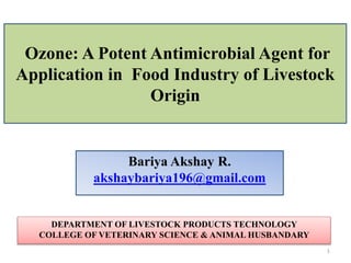 Ozone: A Potent Antimicrobial Agent for
Application in Food Industry of Livestock
Origin
Bariya Akshay R.
akshaybariya196@gmail.com
DEPARTMENT OF LIVESTOCK PRODUCTS TECHNOLOGY
COLLEGE OF VETERINARY SCIENCE & ANIMAL HUSBANDARY
1
 