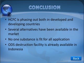 • HCFC is phasing out both in developed and
developing countries
• Several alternatives have been available in the
market
• No one substance is fit for all application
• ODS destruction facility is already available in
Indonesia
Back

 