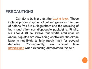 PRECAUTIONS
Can do to both protect the ozone layer. These
include proper disposal of old refrigerators, the use
of halons-free fire extinguishers and the recycling of
foam and other non-disposable packaging. Finally,
we should all be aware that whilst emissions of
ozone depletes are now being controlled, the ozone
layer is not likely to fully repair itself for several
decades. Consequently, we should take
precautions when exposing ourselves to the Sun.
 
