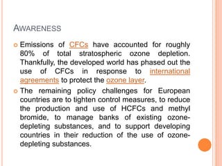 AWARENESS
 Emissions of CFCs have accounted for roughly
80% of total stratospheric ozone depletion.
Thankfully, the developed world has phased out the
use of CFCs in response to international
agreements to protect the ozone layer.
 The remaining policy challenges for European
countries are to tighten control measures, to reduce
the production and use of HCFCs and methyl
bromide, to manage banks of existing ozone-
depleting substances, and to support developing
countries in their reduction of the use of ozone-
depleting substances.
 