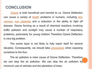CONCLUSION
Ozone is both beneficial and harmful to us. Ozone Deflection
can cause a variety of health problems in humans, including skin
cancers, eye cataracts and a reduction in the ability to fight off
disease. Ozone forming as a result of chemical reactions involving
traffic pollution and sunlight may cause a number of respiratory
problems, particularly for young children Therefore Ozone Deflection
is very big problem.
The ozone layer is not likely to fully repair itself for several
decades. Consequently, we should take precautions when exposing
ourselves to the Sun.
The air pollution is main cause of Ozone Deflection. Therefore
we can stop the air pollution. We can stop the air pollution by
minimum use of vehicles and the plantation of trees.
 