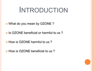 INTRODUCTION
 What do you mean by OZONE ?
 Is OZONE beneficial or harmful to us ?
 How is OZONE harmful to us ?
 How is OZONE beneficial to us ?
 